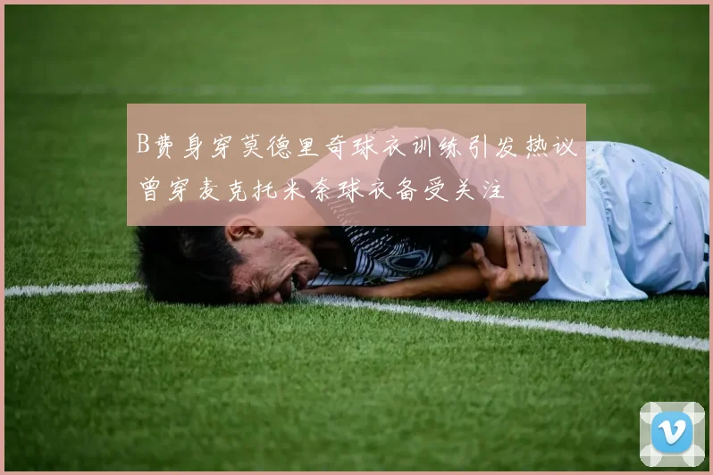 B费身穿莫德里奇球衣训练引发热议曾穿麦克托米奈球衣备受关注
