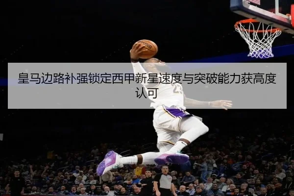 皇马边路补强锁定西甲新星速度与突破能力获高度认可