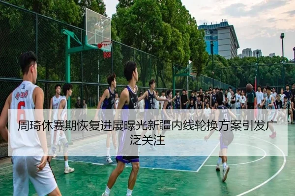 周琦休赛期恢复进展曝光新疆内线轮换方案引发广泛关注