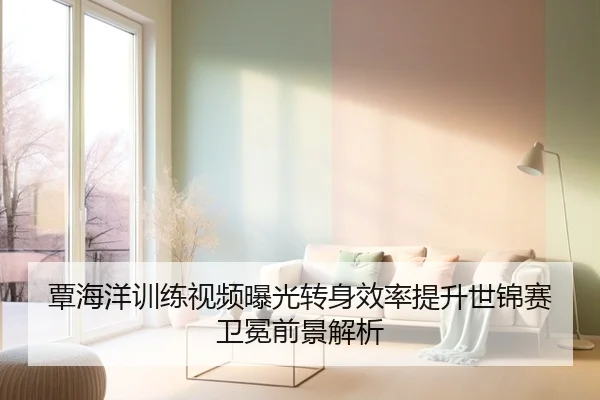 覃海洋训练视频曝光转身效率提升世锦赛卫冕前景解析