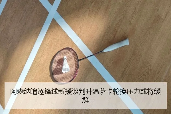 阿森纳追逐锋线新援谈判升温萨卡轮换压力或将缓解