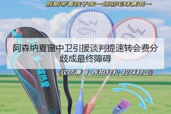 阿森纳夏窗中卫引援谈判提速转会费分歧成最终障碍
