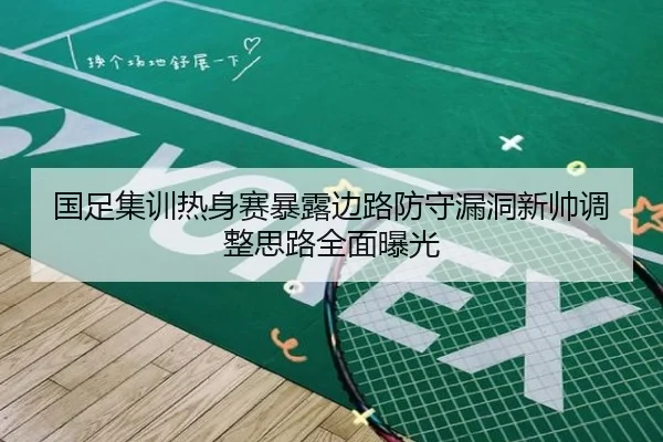 国足集训热身赛暴露边路防守漏洞新帅调整思路全面曝光