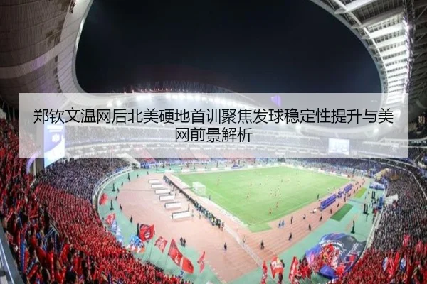 郑钦文温网后北美硬地首训聚焦发球稳定性提升与美网前景解析
